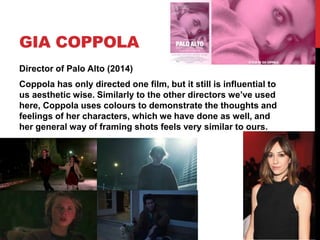 GIA COPPOLA
Director of Palo Alto (2014)
Coppola has only directed one film, but it still is influential to
us aesthetic wise. Similarly to the other directors we’ve used
here, Coppola uses colours to demonstrate the thoughts and
feelings of her characters, which we have done as well, and
her general way of framing shots feels very similar to ours.
 