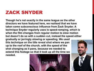 ZACK SNYDER
Though he’s not exactly in the same league as the other
directors we have featured here, we realised that we have
taken some subconscious influence from Zack Snyder. A
technique Snyder regularly uses is speed-ramping, which is
when the film changes from regular motion to slow motion
but doesn’t do so with a sudden cut, instead the speed either
gradually or jarringly slowing or speeding. We used
this technique on the title reveal shot where we pan
up to the roof of the church, with the speed of the
shot changing as it pans, because we needed to
extend this footage so that it took up all the time we
needed.
 
