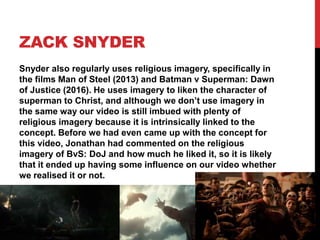 ZACK SNYDER
Snyder also regularly uses religious imagery, specifically in
the films Man of Steel (2013) and Batman v Superman: Dawn
of Justice (2016). He uses imagery to liken the character of
superman to Christ, and although we don’t use imagery in
the same way our video is still imbued with plenty of
religious imagery because it is intrinsically linked to the
concept. Before we had even came up with the concept for
this video, Jonathan had commented on the religious
imagery of BvS: DoJ and how much he liked it, so it is likely
that it ended up having some influence on our video whether
we realised it or not.
 