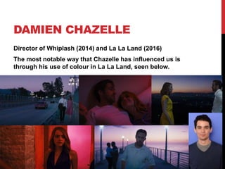 DAMIEN CHAZELLE
Director of Whiplash (2014) and La La Land (2016)
The most notable way that Chazelle has influenced us is
through his use of colour in La La Land, seen below.
 