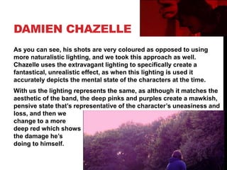 DAMIEN CHAZELLE
As you can see, his shots are very coloured as opposed to using
more naturalistic lighting, and we took this approach as well.
Chazelle uses the extravagant lighting to specifically create a
fantastical, unrealistic effect, as when this lighting is used it
accurately depicts the mental state of the characters at the time.
With us the lighting represents the same, as although it matches the
aesthetic of the band, the deep pinks and purples create a mawkish,
pensive state that’s representative of the character’s uneasiness and
loss, and then we
change to a more
deep red which shows
the damage he’s
doing to himself.
 