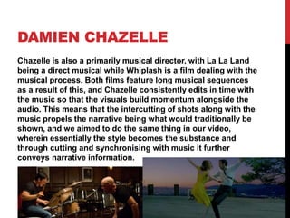 DAMIEN CHAZELLE
Chazelle is also a primarily musical director, with La La Land
being a direct musical while Whiplash is a film dealing with the
musical process. Both films feature long musical sequences
as a result of this, and Chazelle consistently edits in time with
the music so that the visuals build momentum alongside the
audio. This means that the intercutting of shots along with the
music propels the narrative being what would traditionally be
shown, and we aimed to do the same thing in our video,
wherein essentially the style becomes the substance and
through cutting and synchronising with music it further
conveys narrative information.
 