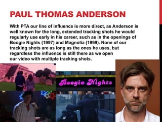 PAUL THOMAS ANDERSON
With PTA our line of influence is more direct, as Anderson is
well known for the long, extended tracking shots he would
regularly use early in his career, such as in the openings of
Boogie Nights (1997) and Magnolia (1999). None of our
tracking shots are as long as the ones he uses, but
regardless the influence is still there as we open
our video with multiple tracking shots.
 