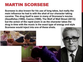 MARTIN SCORSESE
Scorsese is also known for his use of long takes, but really the
main influence he had is with the shot of our character taking
cocaine. The drug itself is seen in many of Scorsese’s movies
(Goodfellas (1990), Casino (1999), The Wolf of Wall Street (2013))
but the action of the rapid zoom in as the character takes the
drug in time with the music is the exact type of energy and style
Scorsese would inject into one of these shots.
 