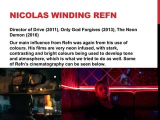 NICOLAS WINDING REFN
Director of Drive (2011), Only God Forgives (2013), The Neon
Demon (2016)
Our main influence from Refn was again from his use of
colours. His films are very neon infused, with stark,
contrasting and bright colours being used to develop tone
and atmosphere, which is what we tried to do as well. Some
of Refn’s cinematography can be seen below.
 