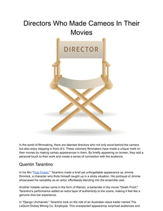 Directors Who Made Cameos In Their
Movies
In the world of filmmaking, there are talented directors who not only excel behind the camera
but also enjoy stepping in front of it. These visionary filmmakers have made a unique mark on
their movies by making cameo appearances in them. By briefly appearing on screen, they add a
personal touch to their work and create a sense of connection with the audience.
Quentin Tarantino
In his film "Pulp Fiction," Tarantino made a brief yet unforgettable appearance as Jimmie
Dimmick, a character who finds himself caught up in a sticky situation. His portrayal of Jimmie
showcased his versatility as an actor, effortlessly blending into the ensemble cast.
Another notable cameo came in the form of Warren, a bartender in the movie "Death Proof."
Tarantino's performance added an extra layer of authenticity to the scene, making it feel like a
genuine dive bar experience.
In "Django Unchained," Tarantino took on the role of an Australian slave trader named The
LeQuint Dickey Mining Co. Employee. This unexpected appearance surprised audiences and
 