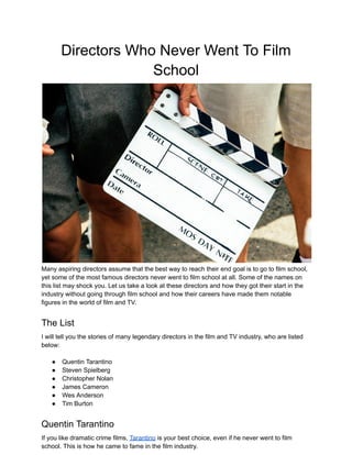 Directors Who Never Went To Film
School
Many aspiring directors assume that the best way to reach their end goal is to go to film school,
yet some of the most famous directors never went to film school at all. Some of the names on
this list may shock you. Let us take a look at these directors and how they got their start in the
industry without going through film school and how their careers have made them notable
figures in the world of film and TV.
The List
I will tell you the stories of many legendary directors in the film and TV industry, who are listed
below:
● Quentin Tarantino
● Steven Spielberg
● Christopher Nolan
● James Cameron
● Wes Anderson
● Tim Burton
Quentin Tarantino
If you like dramatic crime films, Tarantino is your best choice, even if he never went to film
school. This is how he came to fame in the film industry.
 