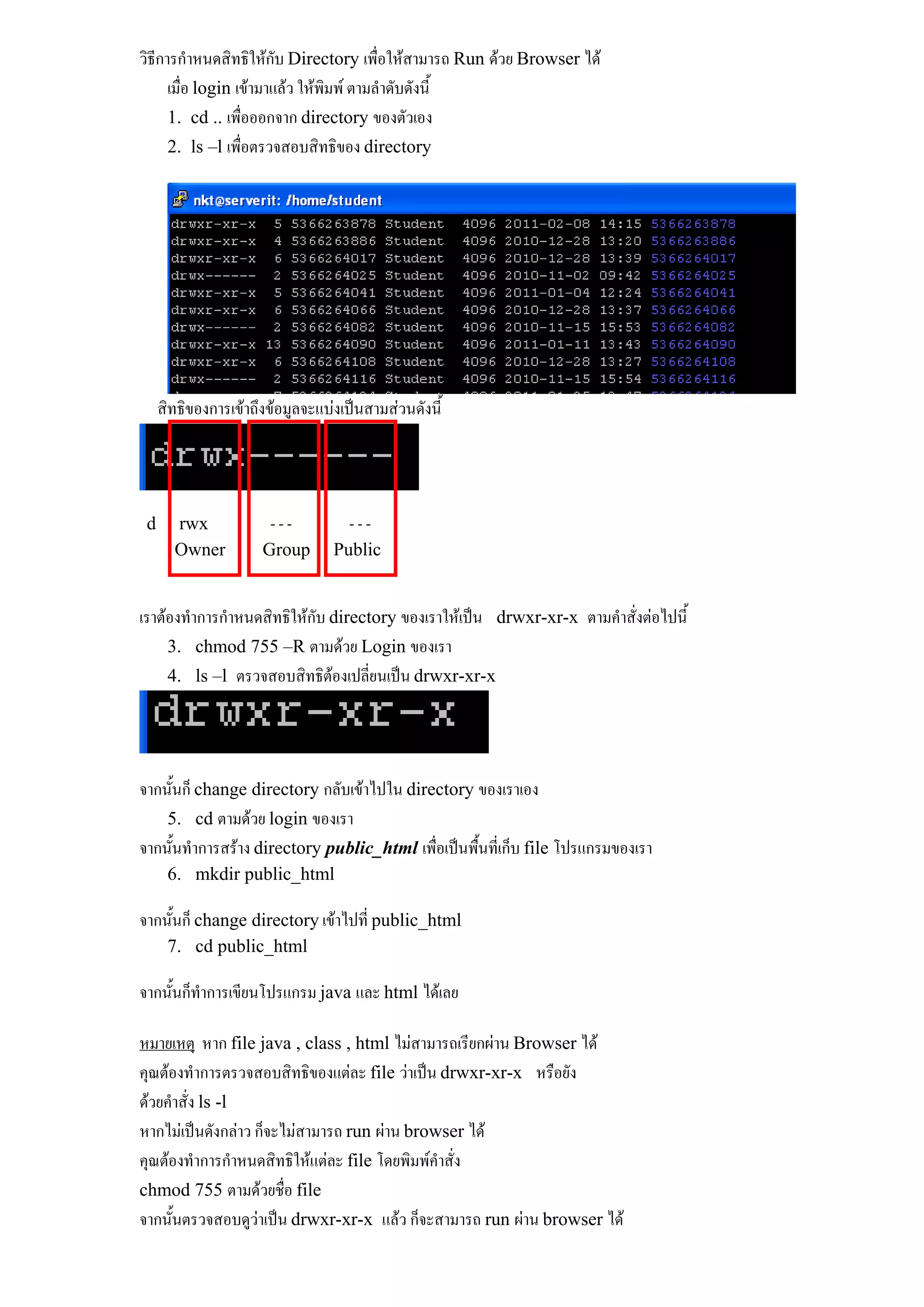 วิธีการกําหนดสิทธิใหกบ Directory เพื่อใหสามารถ Run ดวย Browser ได
                         ั
      เมื่อ login เขามาแลว ใหพิมพ ตามลําดับดังนี้
      1. cd .. เพื่อออกจาก directory ของตัวเอง
      2. ls –l เพื่อตรวจสอบสิทธิของ directory




     สิทธิของการเขาถึงขอมูลจะแบงเปนสามสวนดังนี้




 d     rwx             ---          ---
       Owner          Group       Public


เราตองทําการกําหนดสิทธิใหกับ directory ของเราใหเปน drwxr-xr-x ตามคําสั่งตอไปนี้
     3. chmod 755 –R ตามดวย Login ของเรา
     4. ls –l ตรวจสอบสิทธิตองเปลี่ยนเปน drwxr-xr-x
                               




จากนั้นก็ change directory กลับเขาไปใน directory ของเราเอง
    5. cd ตามดวย login ของเรา
จากนั้นทําการสราง directory public_html เพื่อเปนพื้นที่เก็บ file โปรแกรมของเรา
      6. mkdir public_html

จากนั้นก็ change directory เขาไปที่ public_html
      7. cd public_html

จากนั้นก็ทําการเขียนโปรแกรม java และ html ไดเลย

หมายเหตุ หาก file java , class , html ไมสามารถเรียกผาน Browser ได
คุณตองทําการตรวจสอบสิทธิของแตละ file วาเปน drwxr-xr-x หรือยัง
ดวยคําสั่ง ls -l
หากไมเปนดังกลาว ก็จะไมสามารถ run ผาน browser ได
คุณตองทําการกําหนดสิทธิใหแตละ file โดยพิมพคําสั่ง
chmod 755 ตามดวยชื่อ file
จากนั้นตรวจสอบดูวาเปน drwxr-xr-x แลว ก็จะสามารถ run ผาน browser ได
 