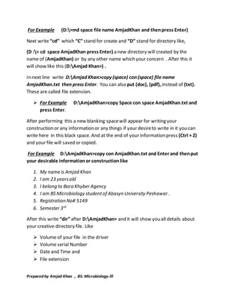 For Example (D:>md space file name AmjadKhan and then press Enter) 
Next write “cd” which “C” stand for create and “D” stand for directory like, 
(D :> cd space AmjadKhan press Enter) a new directory will created by the 
name of (AmjadKhan) or by any other name which your concern . After this it 
will show like this (D:Amjad Khan>) . 
In next line write D:Amjad Khan>copy (space) con (space) file name 
AmjadKhan.txt then press Enter. You can also put (doc), (pdf), instead of (txt). 
These are called file extension. 
 For Example D:AmjadKhan>copy Space con space AmjadKhan.txt and 
press Enter. 
After performing this a new blanking space will appear for writing your 
construction or any information or any things if your desire to write in it you can 
write here in this black space. And at the end of your information press (Ctrl + Z) 
and your file will saved or copied. 
For Example D:AmjadKhan>copy con AmjadKhan.txt and Enter and then put 
your desirable information or construction like 
1. My name is Amjad Khan 
2. I am 23 years old 
3. I belong to Bara Khyber Agency 
4. I am BS Microbiology student of Abasyn University Peshawar . 
5. Registration No# 5149 
6. Semester 3rd 
After this write “dir” after D:AmjadKhan> and it will show you all details about 
your creative directory file. Like 
 Volume of your file in the driver 
 Volume serial Number 
 Date and Time and 
 File extension 
Prepared by Amjad Khan , BS: Microbiology-lll 
 