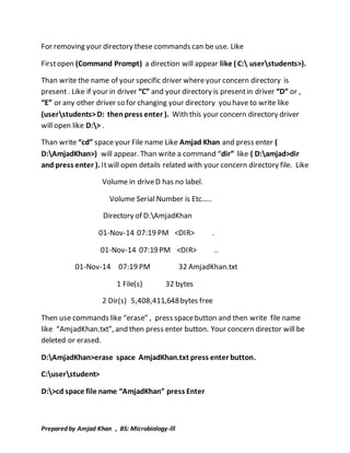 For removing your directory these commands can be use. Like 
First open (Command Prompt) a direction will appear like ( C: userstudents>). 
Than write the name of your specific driver where your concern directory is 
present . Like if your in driver “C” and your directory is present in driver “D” or , 
“E” or any other driver so for changing your directory you have to write like 
(userstudents> D: then press enter ). With this your concern directory driver 
will open like D:> . 
Than write “cd” space your File name Like Amjad Khan and press enter ( 
D:AmjadKhan>) will appear. Than write a command “dir” like ( D:amjad>dir 
and press enter ). It will open details related with your concern directory file. Like 
Volume in drive D has no label. 
Volume Serial Number is Etc….. 
Directory of D:AmjadKhan 
01-Nov-14 07:19 PM <DIR> . 
01-Nov-14 07:19 PM <DIR> .. 
01-Nov-14 07:19 PM 32 AmjadKhan.txt 
1 File(s) 32 bytes 
2 Dir(s) 5,408,411,648 bytes free 
Then use commands like “erase” , press space button and then write file name 
like “AmjadKhan.txt”, and then press enter button. Your concern director will be 
deleted or erased. 
D:AmjadKhan>erase space AmjadKhan.txt press enter button. 
C:userstudent> 
D:>cd space file name “AmjadKhan” press Enter 
Prepared by Amjad Khan , BS: Microbiology-lll 
 