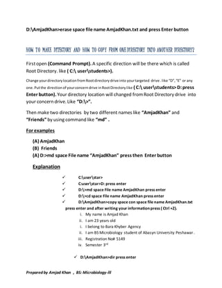 D:AmjadKhan>erase space file name AmjadKhan.txt and press Enter button 
HOW T O MAKE DITECTORY AND HOW TO COPY FROM ONE DI RECTORY INTO ANOT HER DI RECTORY? 
First open (Command Prompt). A specific direction will be there which is called 
Root Directory. like ( C: userstudents>). 
Change your directory location from Root directory drive into your targeted drive . like “D”, “E” or any 
one. Put the direction of your concern drive in Root Directory like ( C: userstudents> D: press 
Enter button). Your directory location will changed from Root Directory drive into 
your concern drive. Like “D:>”. 
Then make two directories by two different names like “AmjadKhan” and 
“Friends” by using command like “md” . 
For examples 
(A) AmjadKhan 
(B) Friends 
(A) D:>md space File name “AmjadKhan” press then Enter button 
Explanation 
 C:userstar> 
 C:userstar>D: press enter 
 D:>md space File name AmjadKhan press enter 
 D:>cd space File name AmjadKhan press enter 
 D:AmjadKhan>copy space con space file name AmjadKhan.txt 
press enter and after writing your information press ( Ctrl +Z). 
i. My name is Amjad Khan 
ii. I am 23 years old 
i. I belong to Bara Khyber Agency 
ii. I am BS Microbiology student of Abasyn University Peshawar . 
iii. Registration No# 5149 
iv. Semester 3rd 
 D:AmjadKhan>dir press enter 
Prepared by Amjad Khan , BS: Microbiology-lll 
 