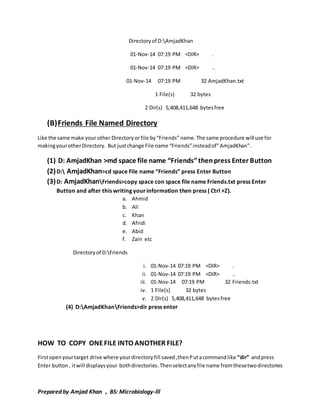Directory of D:AmjadKhan 
01-Nov-14 07:19 PM <DIR> . 
01-Nov-14 07:19 PM <DIR> .. 
01-Nov-14 07:19 PM 32 AmjadKhan.txt 
1 File(s) 32 bytes 
2 Dir(s) 5,408,411,648 bytes free 
(B) Friends File Named Directory 
Like the same make your other Directory or file by “Friends” name. The same procedure will use for 
making your other Directory. But just change File name “Friends” instead of” AmjadKhan”. 
(1) D: AmjadKhan >md space file name “Friends” then press Enter Button 
(2) D: AmjadKhan>cd space File name “Friends” press Enter Button 
(3) D: AmjadKhanFriends>copy space con space file name Friends.txt press Enter 
Button and after this writing your information then press ( Ctrl +Z). 
a. Ahmid 
b. Ali 
c. Khan 
d. Afridi 
e. Abid 
f. Zain etc 
Directory of D:Friends 
i. 01-Nov-14 07:19 PM <DIR> . 
ii. 01-Nov-14 07:19 PM <DIR> .. 
iii. 01-Nov-14 07:19 PM 32 Friends.txt 
iv. 1 File(s) 32 bytes 
v. 2 Dir(s) 5,408,411,648 bytes free 
(4) D:AmjadKhanFriends>dir press enter 
HOW TO COPY ONE FILE INTO ANOTHER FILE? 
First open your target drive where your directory fill saved ,then Put a command like “dir” and press 
Enter button , it will displays your both directories. Then select any file name from these two directories 
Prepared by Amjad Khan , BS: Microbiology-lll 
 