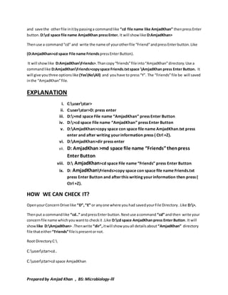 and save the other file in it by passing a command like “cd file name like AmjadKhan” then press Enter 
button. D:cd space file name AmjadKhan press Enter. It will show like D:AmjadKhan> 
Then use a command “cd” and write the name of your other file “Friend” and press Enter button. Like 
(D:AmjadKhan>cd space File name Friends press Enter Button). 
It will show like D:AmjadKhanFriends>. Than copy “friends” file into “AmjadKhan” directory. Use a 
command like D:AmjadKhanFriends>copy space Friends.txt space AmjadKhan press Enter Button. It 
will give you three options like (YesNoAll) and you have to press “Y”. The “Friends” file be will saved 
in the “AmjadKhan” file. 
EXPLANATION 
i. C:userstar> 
ii. C:userstar>D: press enter 
iii. D:>md space File name “AmjadKhan” press Enter Button 
iv. D:>cd space File name “AmjadKhan” press Enter Button 
v. D:AmjadKhan>copy space con space file name AmjadKhan.txt press 
enter and after writing your information press ( Ctrl +Z). 
vi. D:AmjadKhan>dir press enter 
vii. D: AmjadKhan >md space file name “Friends” then press 
Enter Button 
viii. D: AmjadKhan>cd space File name “Friends” press Enter Button 
ix. D: AmjadKhanFriends>copy space con space file name Friends.txt 
press Enter Button and after this writing your information then press ( 
Ctrl +Z). 
HOW WE CAN CHECK IT? 
Open your Concern Drive like “D”, “E” or any one where you had saved your File Directory . Like D:>. 
Then put a command like “cd..” and press Enter button. Next use a command “cd” and then write your 
concern file name which you want to check it .Like D:cd space AmjadKhan press Enter Button. It will 
show like D:AmjadKhan> .Then write “dir”, it will show you all details about “AmjadKhan” directory 
file that either “Friends” file is present or not. 
Root Directory C: 
C:userstar>cd.. 
C:userstar>cd space AmjadKhan 
Prepared by Amjad Khan , BS: Microbiology-lll 
 