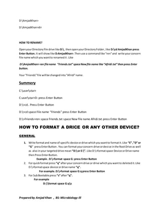 D:AmjadKhan> 
D:AmjadKhan>dir 
HOW TO RENAME? 
Open your Directory file drive like D: , then open your Directory Folder , like D:cd AmjadKhan press 
Enter Button. It will show like D:AmjadKhan>. Then use a command like “ren” and write your concern 
file name which you want to renamed it . Like 
D:AmjadKhan> ren file name “Friends.txt” space New file name like “Afridi.txt” then press Enter 
button. 
Your “Friends” file will be changed into “Afridi” name. 
Summery 
C:userstar> 
C:userstar>D: press Enter Button 
D:>cd.. Press Enter Button 
D:>cd space File name “Friends” press Enter Button 
D:>Friends>ren space Friends.txt space New file name Afridi.txt press Enter Button 
HOW TO FORMAT A DRICE OR ANY OTHER DEVICE? 
GENERAL 
1. Write format and name of specific device or drive which you want to format it. Like “E” ,”D” or 
“G” press Enter Button . You can format your concern drive or devi ce in the Root Drive as well 
as also in your targeted drive mean “D: or E:”. Like D:>format space Device or Drive name 
then Press Enter Button. 
Example . D:>format space G: press Enter Button 
2. For quick format press “q” after your concern drive or drive which you want to deleted it. Like 
D:>format space device or drive name “q”. 
For example. D:>format space G:q press Enter Button 
3. For Sub Bootable press “s” after “q”. 
For example 
D:|format space G:qs 
Prepared by Amjad Khan , BS: Microbiology-lll 
 