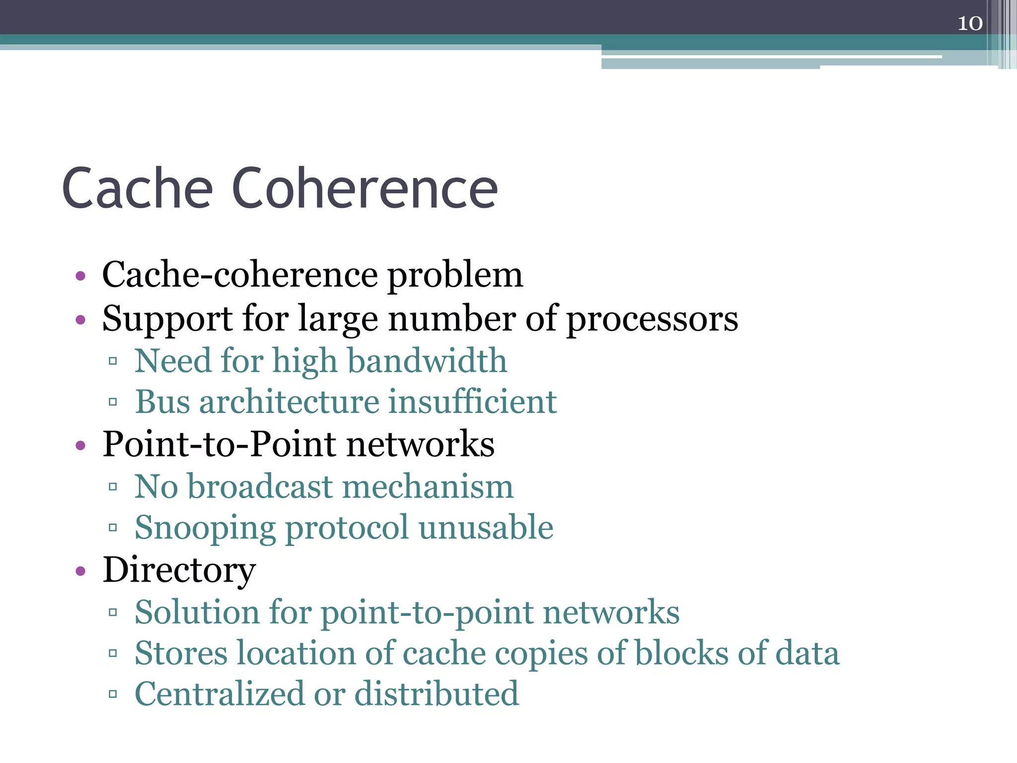Cache Coherence
• Cache-coherence problem
• Support for large number of processors
▫ Need for high bandwidth
▫ Bus architecture insufficient
• Point-to-Point networks
▫ No broadcast mechanism
▫ Snooping protocol unusable
• Directory
▫ Solution for point-to-point networks
▫ Stores location of cache copies of blocks of data
▫ Centralized or distributed
10
 