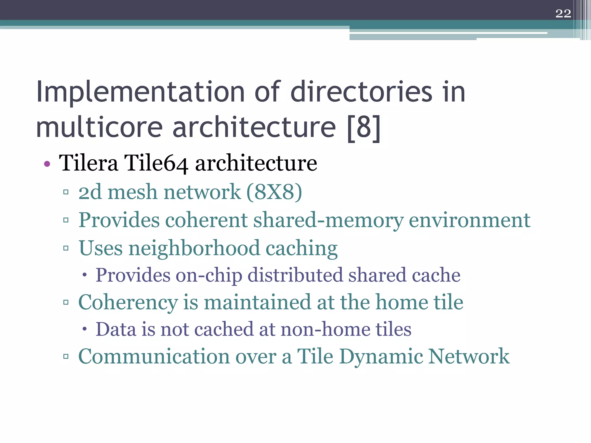 Implementation of directories in
multicore architecture [8]
• Tilera Tile64 architecture
▫ 2d mesh network (8X8)
▫ Provides coherent shared-memory environment
▫ Uses neighborhood caching
 Provides on-chip distributed shared cache
▫ Coherency is maintained at the home tile
 Data is not cached at non-home tiles
▫ Communication over a Tile Dynamic Network
22
 