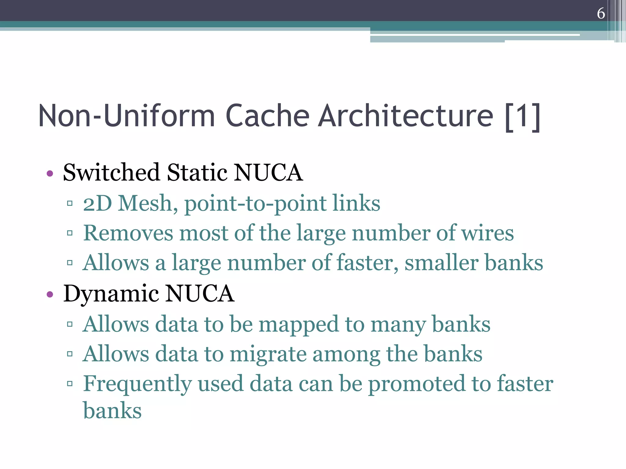 Non-Uniform Cache Architecture [1]
• Switched Static NUCA
▫ 2D Mesh, point-to-point links
▫ Removes most of the large number of wires
▫ Allows a large number of faster, smaller banks
• Dynamic NUCA
▫ Allows data to be mapped to many banks
▫ Allows data to migrate among the banks
▫ Frequently used data can be promoted to faster
banks
6
 