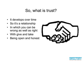 So, what is trust? It develops over time So it’s a relationship In which you can be wrong as well as right With give and take Being open and honest 