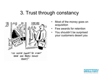 3. Trust through constancy Most of the money goes on acquisition Few awards for retention You shouldn’t be surprised your customers desert you 