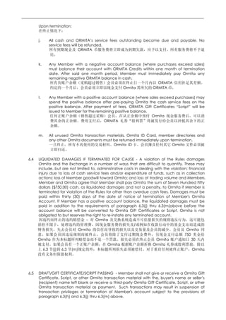 ________________________________________________________________________________

         Upon termination:


         j.    All cash and ORMITA’s service fees outstanding become due and payable. No
               service fees will be refunded.
                                 ORMITA


         k.    Any Member with a negative account balance (where purchases exceed sales)
               must balance their account with ORMITA Credits within one month of termination
               date. After said one month period, Member must immediately pay Ormita any
               remaining negative ORMITA balance in cash.
                                                                      ORMITA
                                                    Ormita         ORMITA

         l.    Any Member with a positive account balance (where sales exceed purchases) may
               spend the positive balance after pre-paying Ormita the cash service fees on the
               positive balance. After payment of fees, ORMITA Gift Certificates “Script” will be
               issued to Member for the remaining positive balance.
                                                                    Ormita
                                           ORMITA


         m.    All unused Ormita transaction materials, Ormita ID Card, member directories and
               any other Ormita documents must be returned immediately upon termination.
                                               Ormita ID                     Ormita


   6.4   LIQUIDATED DAMAGES IF TERMINATED FOR CAUSE - A violation of the Rules damages
         Ormita and the Exchange in a number of ways that are difficult to quantify. These may
         include, but are not limited to, administrative costs in dealing with the violation; financial
         injury due to loss of cash service fees and/or expenditure of funds, such as in collection
         actions; loss of Member goodwill toward Ormita; and loss of trading volume and Members.
         Member and Ormita agree that Member shall pay Ormita the sum of Seven Hundred Fifty
         dollars ($750.00) cash, as liquidated damages and not a penalty, to Ormita if Member is
         terminated for violation of the Rules for other than overdue cash fees. Damages must be
         paid within thirty (30) days of the date of notice of termination of Member's Ormita
         Account. If Member has a positive account balance, the liquidated damages must be
         paid in addition to the requirements of paragraph 6.3(j) thru 6.3(m)above before the
         account balance will be converted to Ormita Gift Certificates or Script. Ormita is not
         obligated to but reserves the right to re-instate any terminated account.
                                    –     Ormita
                                                                /
                                Ormita                                                      Ormita
                                                                                           750
         Ormita                                                            Ormita               30
                                                 Ormita                  Ormita
            6.3 (j) 6.3 (m)                                                                     Ormita




   6.5   DRAFT/GIFT CERTIFICATE/SCRIPT PASSING - Member shall not give or receive a Ormita Gift
         Certificate, Script, or other Ormita transaction material with the, buyer's name or seller’s
         (recipient) name left blank or receive a third-party Ormita Gift Certificate, Script, or other
         Ormita transaction material as payment. Such transactions may result in suspension of
         transaction privileges or termination of Member's account subject to the provisions of
         paragraph 6.3(h) and 6.3(j) thru 6.3(m) above.
 