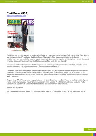 www.ormita.com                                        New Media Update                                           8th Jan 2012




 CaribPress (USA)
 http://www.caribpress.com




 CaribPress is a monthly newspaper published in California, covering primarily Southern California and the West. As the
 name suggests, CaribPress has a Caribbean focus. A large part of the paper's editorial content relates to
 entertainment and sports. It also features regular columns on business, immigration and family law. It is also distributed
 in various locations throughout the United States, such as New York City and Miami.[1]

 Founded as California CaribPress in 1999, the paper was originally published bi-monthly until 2005, when the paper
 became a monthly. The paper was renamed CaribPress after the first issue.

 CaribPress often provides a diverse selection of editorial content including political commentary, historical articles and
 interviews of community leaders and entrepreneurs in Los Angeles. While material usually has a Caribbean focus,
 CaribPress seeks to inform and enlighten the general reading audience with its unique perspective on world, national
 and local events.

 Reggae singer Maxi Priest graced the publication's first cover. Since that time CaribPress has profiled notable figures
 from a variety of professions including former Jamaican Prime Minister P. J. Patterson, television executive Paula
 Madison, Los Angeles City Councilman Bernard Parks and businessman Butch Stewart.

 Awards and recognition

 2011: Interethnic Relations Award for "Iraqi Immigrant's Formula for Success in South L.A." by Sheannette Virtue




                                                                                                                              Pag. 11
 