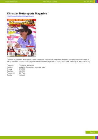 www.ormita.com                                      New Media Update                                          8th Jan 2012




 Christian Motorsports Magazine
 http://www.christianmotorsports.com




 Christian Motorsports Illustrated is a fresh concept in inspirational magazines designed to meet the spiritual needs of
 the motorsports industry. This magazine encompasses a large field including auto, truck, motorcycle, and boat racing.

 Category:       Consumer Magazines
 Delivery:       Mailed to Subscribers plus rack sales
 Annual:         576,000
 Avg Circ:       144,000
 Frequency:      4 X Year
 Buy by:         National




                                                                                                                       Pag. 12
 
