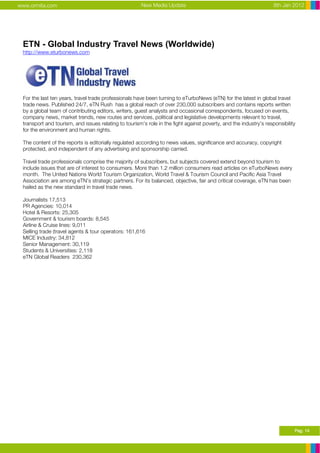 www.ormita.com                                        New Media Update                                             8th Jan 2012




 ETN - Global Industry Travel News (Worldwide)
 http://www.eturbonews.com




 For the last ten years, travel trade professionals have been turning to eTurboNews (eTN) for the latest in global travel
 trade news. Published 24/7, eTN Rush has a global reach of over 230,000 subscribers and contains reports written
 by a global team of contributing editors, writers, guest analysts and occasional correspondents, focused on events,
 company news, market trends, new routes and services, political and legislative developments relevant to travel,
 transport and tourism, and issues relating to tourism’s role in the fight against poverty, and the industry’s responsibility
 for the environment and human rights.

 The content of the reports is editorially regulated according to news values, significance and accuracy, copyright
 protected, and independent of any advertising and sponsorship carried.

 Travel trade professionals comprise the majority of subscribers, but subjects covered extend beyond tourism to
 include issues that are of interest to consumers. More than 1.2 million consumers read articles on eTurboNews every
 month. The United Nations World Tourism Organization, World Travel & Tourism Council and Pacific Asia Travel
 Association are among eTN’s strategic partners. For its balanced, objective, fair and critical coverage, eTN has been
 hailed as the new standard in travel trade news.

 Journalists 17,513
 PR Agencies: 10,014
 Hotel & Resorts: 25,305
 Government & tourism boards: 8,545
 Airline & Cruise lines: 9,011
 Selling trade (travel agents & tour operators: 161,616
 MICE Industry: 34,812
 Senior Management: 30,119
 Students & Universities: 2,118
 eTN Global Readers 230,362




                                                                                                                            Pag. 14
 