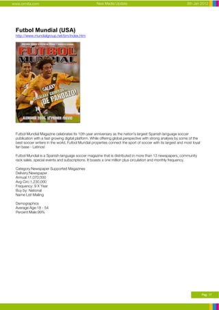 www.ormita.com                                       New Media Update                                          8th Jan 2012




 Futbol Mundial (USA)
 http://www.mundialgroup.net/bm/index.htm




 Futbol Mundial Magazine celebrates its 10th year anniversary as the nation's largest Spanish language soccer
 publication with a fast growing digital platform. While offering global perspective with strong analysis by some of the
 best soccer writers in the world, Futbol Mundial properties connect the sport of soccer with its largest and most loyal
 fan base - Latinos!

 Futbol Mundial is a Spanish-language soccer magazine that is distributed in more than 13 newspapers, community
 rack sales, special events and subscriptions. It boasts a one million plus circulation and monthly frequency.

 Category:Newspaper Supported Magazines
 Delivery:Newspaper
 Annual:11,070,000
 Avg Circ:1,230,000
 Frequency: 9 X Year
 Buy by: National
 Name List Mailing

 Demographics
 Average Age:18 - 54
 Percent Male:99%




                                                                                                                           Pag. 17
 