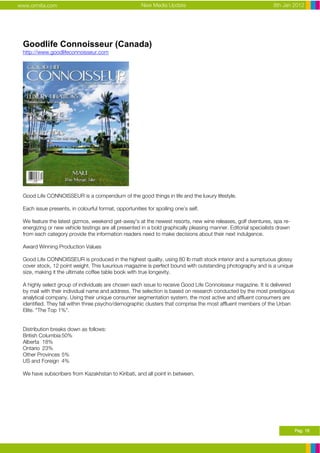 www.ormita.com                                        New Media Update                                          8th Jan 2012




 Goodlife Connoisseur (Canada)
 http://www.goodlifeconnoisseur.com




 Good Life CONNOISSEUR is a compendium of the good things in life and the luxury lifestyle.

 Each issue presents, in colourful format, opportunities for spoiling one’s self.

 We feature the latest gizmos, weekend get-away's at the newest resorts, new wine releases, golf dventures, spa re-
 energizing or new vehicle testings are all presented in a bold graphically pleasing manner. Editorial specialists drawn
 from each category provide the information readers need to make decisions about their next indulgence.

 Award Winning Production Values

 Good Life CONNOISSEUR is produced in the highest quality, using 80 lb matt stock interior and a sumptuous glossy
 cover stock, 12 point weight. This luxurious magazine is perfect bound with outstanding photography and is a unique
 size, making it the ultimate coffee table book with true longevity.

 A highly select group of individuals are chosen each issue to receive Good Life Connoisseur magazine. It is delivered
 by mail with their individual name and address. The selection is based on research conducted by the most prestigious
 analytical company. Using their unique consumer segmentation system, the most active and affluent consumers are
 identified. They fall within three psycho/demographic clusters that comprise the most affluent members of the Urban
 Elite. "The Top 1%".


 Distribution breaks down as follows:
 British Columbia 50%
 Alberta 18%
 Ontario 23%
 Other Provinces 5%
 US and Foreign 4%

 We have subscribers from Kazakhstan to Kiribati, and all point in between.




                                                                                                                           Pag. 18
 