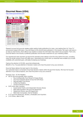 www.ormita.com                                      New Media Update                                         8th Jan 2012




 Gourmet News (USA)
 http://www.gourmetnews.com




 Research proves that gourmet retailers prefer reading trade publications for news, over reading them for “How To”
 and product-based information. Gourmet News is the only all-news publication in the industry. We report vital news in
 an easy-to-read format, which allows busy readers to extract the information they need to be successful. That’s why
 Gourmet News is the industry’s preferred publication and the best investment for your marketing dollars.

 Our experienced news reporters go beyond the standard press release to find the story behind the story, providing
 news the whole industry trusts and relies upon. Associating your brand with our essential news enables you to build
 credibility with potential buyers, ultimately increasing your business.

 Capture the attention of 25,000+ gourmet professionals.
 Benefit to You: Focused attention of decision makers who have the power to buy your products.

 Gourmet News delivers the best reach in the industry.
 Our subscriber base is comprised of top-level decision makers within the gourmet industry. We have the focused
 attention of your best prospects, who have the power to buy your products.

 Business Type - 87.9% Retailers
 • 68.3% gourmet specialty retail, including
        o Gourmet/Specialty Food Stores & Cheese Shops
        o Gourmet Cookware Stores & Gourmet Gift Shops
        o Natural/Health Food Stores
        o Coffee/Tea Retailers
        o Candy/Confections Stores
 • 9.6% other retail, including
        o Supermarket Chains and Independent Grocery Stores
        o Mass Merchandisers with gourmet department
        o Department Stores, gourmet department
        o Mail Order Companies, Internet Retailers
 • 8.7% gourmet distributors, Brokers, wholesalers and importers
 • 3.4% others, allied to field




                                                                                                                         Pag. 19
 