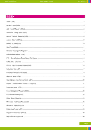 www.ormita.com                                                               New Media Update                                                                      8th Jan 2012




 INDEX
 Ability (USA) ...................................................................................................................................................................4

 All About Jazz (USA) ......................................................................................................................................................5

 ALO Hayati Magazine (USA)...........................................................................................................................................6

 Alternative Energy News (USA) ......................................................................................................................................7

 Arizona Foothills Magazine (USA) ...................................................................................................................................8

 Arizona Gourmet (USA) ..................................................................................................................................................9

 Beisbol Mundial (USA)..................................................................................................................................................10

 CaribPress (USA) .........................................................................................................................................................11

 Christian Motorsports Magazine ..................................................................................................................................12

 Convenience Retailer (USA) .........................................................................................................................................13

 ETN - Global Industry Travel News (Worldwide) ...........................................................................................................14

 FAMA (USA & Mexico) .................................................................................................................................................15

 Food & Food Equipment News (USA) ..........................................................................................................................16

 Futbol Mundial (USA) ...................................................................................................................................................17

 Goodlife Connoisseur (Canada)....................................................................................................................................18

 Gourmet News (USA)...................................................................................................................................................19

 Grand Strand New Homes Guide (USA).......................................................................................................................20

 Greater Charleston New Homes Guide (USA) ..............................................................................................................21

 Image Magazine (USA).................................................................................................................................................22

 Inbound Logistics Magazine (USA)...............................................................................................................................23

 Kitchenware News (USA) .............................................................................................................................................24

 Living Green (Canada)..................................................................................................................................................25

 Minnesota Healthcare News (USA) ..............................................................................................................................26

 Minnesota Physician (USA) ..........................................................................................................................................27

 Pathfinders Travel (USA) ..............................................................................................................................................28

 Report on CleanTech (Global) ......................................................................................................................................29

 Report on Mining (Global) ............................................................................................................................................30



                                                                                                                                                                                      Pag. 2
 