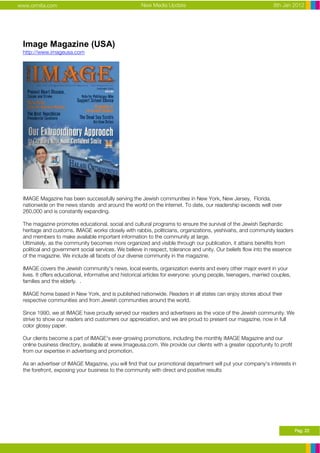 www.ormita.com                                        New Media Update                                            8th Jan 2012




 Image Magazine (USA)
 http://www.imageusa.com




 IMAGE Magazine has been successfully serving the Jewish communities in New York, New Jersey, Florida,
 nationwide on the news stands and around the world on the internet. To date, our readership exceeds well over
 260,000 and is constantly expanding.

 The magazine promotes educational, social and cultural programs to ensure the survival of the Jewish Sephardic
 heritage and customs. IMAGE works closely with rabbis, politicians, organizations, yeshivahs, and community leaders
 and members to make available important information to the community at large.
 Ultimately, as the community becomes more organized and visible through our publication, it attains benefits from
 political and government social services. We believe in respect, tolerance and unity. Our beliefs flow into the essence
 of the magazine. We include all facets of our diverse community in the magazine.

 IMAGE covers the Jewish community's news, local events, organization events and every other major event in your
 lives. It offers educational, informative and historical articles for everyone: young people, teenagers, married couples,
 families and the elderly. .

 IMAGE home based in New York, and is published nationwide. Readers in all states can enjoy stories about their
 respective communities and from Jewish communities around the world.

 Since 1990, we at IMAGE have proudly served our readers and advertisers as the voice of the Jewish community. We
 strive to show our readers and customers our appreciation, and we are proud to present our magazine, now in full
 color glossy paper.

 Our clients become a part of IMAGE's ever-growing promotions, including the monthly IMAGE Magazine and our
 online business directory, available at www.Imageusa.com. We provide our clients with a greater opportunity to profit
 from our expertise in advertising and promotion.

 As an advertiser of IMAGE Magazine, you will find that our promotional department will put your company's interests in
 the forefront, exposing your business to the community with direct and positive results




                                                                                                                             Pag. 22
 