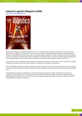 www.ormita.com                                      New Media Update                                         8th Jan 2012




 Inbound Logistics Magazine (USA)
 http://www.inboundlogistics.com




 When Inbound Logistics produced its first issue in 1981, transportation and logistics were back-room silo functions
 and the term “supply chain” didn’t exist. The ideas we advocated—realigning business by better matching supply to
 demand, and speeding and reducing inventory—were diametrically opposed to what most were practicing. By staying
 true to our educational mission and through the efforts of a passionate staff, IL became the informational change agent
 for reinventing supply chain processes, and a catalyst for this new overall approach to business operations.

 Ours has been a three-decade journey from being an outsider with counter-culture ideas of how transportation should
 fit within the enterprise, to the information leader in supply chain and logistics management.

 Inbound Logistics reaches key decision making executives, who either recommend, specify, supervise, or buy inbound
 and outbound transportation and logistics services. These recipients represent every manufacturing standard industrial
 code.

 These qualified recipients are employed in various job functions ranging from traffic/ transportation to sales and
 marketing. They depend on the information and advice found in the quality articles in Inbound Logistics magazine.
 Monthly features such as trends, new services, and technology updates, allow these recipients to shape the future of
 transportation and logistics purchasing.




                                                                                                                        Pag. 23
 