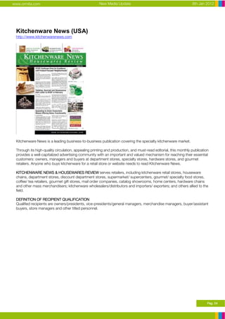 www.ormita.com                                       New Media Update                                           8th Jan 2012




 Kitchenware News (USA)
 http://www.kitchenwarenews.com




 Kitchenware News is a leading business-to-business publication covering the specialty kitchenware market.

 Through its high-quality circulation, appealing printing and production, and must-read editorial, this monthly publication
 provides a well-capitalized advertising community with an important and valued mechanism for reaching their essential
 customers: owners, managers and buyers at department stores, specialty stores, hardware stores, and gourmet
 retailers. Anyone who buys kitchenware for a retail store or website needs to read Kitchenware News.

 KITCHENWARE NEWS & HOUSEWARES REVIEW serves retailers, including kitchenware retail stores, houseware
 chains, department stores, discount department stores, supermarket/ supercenters, gourmet/ specialty food stores,
 coffee/ tea retailers, gourmet gift stores, mail order companies, catalog showrooms, home centers, hardware chains
 and other mass merchandisers; kitchenware wholesalers/distributors and importers/ exporters; and others allied to the
 field.

 DEFINITION OF RECIPIENT QUALIFICATION
 Qualified recipients are owners/presidents, vice-presidents/general managers, merchandise managers, buyer/assistant
 buyers, store managers and other titled personnel.




                                                                                                                          Pag. 24
 