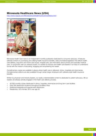 www.ormita.com                                        New Media Update                                            8th Jan 2012




 Minnesota Healthcare News (USA)
 http://www.mppub.com/Minnesota%20Health%20Care%20News.html




 Minnesota Health Care news is an independent monthly publication dedicated to consumer advocacy. It features
 editorial content on purchasing and utilising health insurance benefits, state and federal legislation that affects health
 care delivery, long-term and home-care issues, hospital care, and information about primary and specialty medical
 care. In conjunction with our advisory board, it is written by doctors and health care leaders in an easy-to-understand
 format with the mission of educating, engaging and empowering the reader.

 Complimentary copies are available in places where health care is delivered, clinics, hospitals and pharmacies.
 Complementary editions are also available through certain larger employers with cafeteria-style health insurance
 benefits.

 Written by physician and industry leaders, our easily understandable content is dedicated to patient advocacy. All our
 readers are already actively engaged in the heath care delivery process.

 o   40,000 monthly copies distributed in clinics, hospitals, pharmacies and long term care facilities
 o   Over 500 distribution locations throughout the Metro Area
 o   Additional statewide and special event distribution
 o   Readership: 40% female, 80% over age 40




                                                                                                                              Pag. 26
 