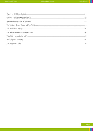 www.ormita.com                                                            New Media Update                                                                 8th Jan 2012




 Report on Oil & Gas (Global) ........................................................................................................................................31

 Sonoma Family Life Magazine (USA) ............................................................................................................................32

 Southern Boating (USA & Caribbean)...........................................................................................................................33

 The Bobby D Show - Radio (USA & Worldwide)...........................................................................................................34

 The Duck Radio (USA) .................................................................................................................................................35

 The Retirement Resource Guide (USA) ........................................................................................................................36

 Triad New Homes Guide (USA) ....................................................................................................................................37

 Zink Magazine (Canada)...............................................................................................................................................38

 Zink Magazine (USA)....................................................................................................................................................39




                                                                                                                                                                             Pag. 3
 