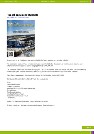 www.ormita.com                                         New Media Update                                         8th Jan 2012




 Report on Mining (Global)
 http://www.reportonmining.com




 A must-read for all the players who are involved in the future success of this major industry.

 This publication reaches those who can stimulate & contribute to the discussions of our interviews, features and
 editorial content. Readers have an average portfolio of $300,000.00.

 The interest in the equities market is strong again. The TSX is reaching levels not seen in five years. Report on Mining
 caters to this great investor enthusiasm, for the biggest venture market for mining companies in the world.

 Hard Copy magazines are distributed each issue, via the following methods (25,000):

 Distributed at Industry Conventions & Trade Shows, such as:

 PDAC
 GeoScience Forum
 Québec Exploration
 Manitoba Mining and Minerals Convention
 China Mining
 Excellence in Mining
 Asia-Pacific Mining Forum
 Global Chinese Financial Forum
 ...and more...

 Mailed to a select list of influential individuals and companies

 Brokers, Investment Managers, Investment Analysts, Serious Investors




                                                                                                                            Pag. 30
 