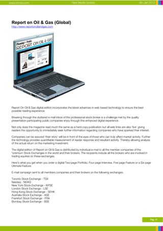 www.ormita.com                                        New Media Update                                            8th Jan 2012




 Report on Oil & Gas (Global)
 http://www.reportonoilandgas.com




 Report On Oil & Gas digital edition incorporates the latest advances in web based technology to ensure the best
 possible reading experience.

 Breaking through the cluttered e-mail inbox of the professional stock broker is a challenge met by the quality
 presentation participating public companies enjoy through this enhanced digital experience.

 Not only does the magazine read much the same as a hard copy publication but all web links are also ‘live’ giving
 readers the opportunity to immediately seek further information regarding companies who have sparked their interest.

 Companies can be assured ‘their story’ will be in front of the eyes of those who can truly affect market activity. Further
 the technology provides quantifiable measurement of reader response and resultant activity. Thereby allowing analysis
 of the actual return on the marketing investment.

 The digital edition of Report on Oil & Gas is distributed by individual e-mail to all the member companies of the
 *premium Stock Exchanges in the world and their brokers. The recipients include all the brokers who are involved in
 trading equities on these exchanges.

 Here's what you get when you order a digital Two page Portfolio, Four page Interview, Five page Feature or a Six page
 Ultimate Feature:

 E-mail campaign sent to all members companies and their brokers on the following exchanges:

 Toronto Stock Exchange - TSX
 Nasdaq - NDAQ
 New York Stock Exchange - NYSE
 London Stock Exchange - LSE
 Hong Kong Stock Exchange - SEHK
 Australia Stock Exchange - ASE
 Frankfurt Stock Exchange - FRA
 Bombay Stock Exchange - BSE




                                                                                                                          Pag. 31
 