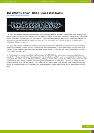 www.ormita.com                                      New Media Update                                          8th Jan 2012




 The Bobby D Show - Radio (USA & Worldwide)
 http://www.thebobbydshow.com




 The show is a weekday morning show that runs each and every weekday morning. If we are not in the studio you will
 hear a ‘best of’ show in place of the live one. The Bobby D Show is broadcast in to four countries including the United
 States, Australia, the United Kingdom and Canada. The show times really vary depending on where you are listening,
 what country you are in and what station you listen on. You can usually find the time we are on by checking the
 websites of stations we are on.

 The show delivers new content each and every morning to our listeners. Bits that are common on the show include,
 “Chance Encounters,” “Sports W/ Civi,” “Getting Even with Telemarketers,” “Work of the Weird,” and so much more.
 We also include celebrity news and notes, birthdays, listener emails, phone calls, text messages and what’s on the TV
 tonight each and every day.

 All the interviews we conduct are REAL LIVE interviews. We DO NOT can any interview (can means that they are
 faked). If we do can an interview, it’s usually a joke interview that we got from somewhere else and we’ll always make
 it very clear that we did not do the actual interview. What you hear is what you get. We will not nor have we ever been
 a show that is in to canning interviews and making people believe that we really did it. That’s bush league and we
 have the ability to book our own guests. From President Bill Clinton, Dane Cook, Ashanti, Joan Rivers and so many
 others, all have been REAL LIVE interviews. We pride ourselves on being ahead of the rest by doing things the right
 way.




                                                                                                                       Pag. 34
 