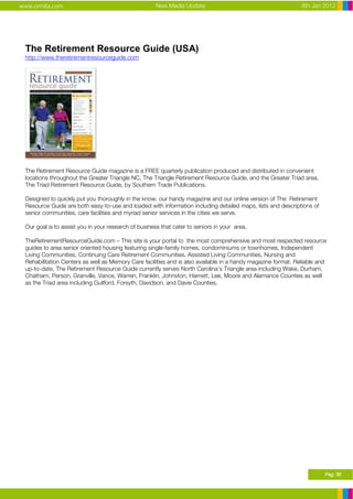 www.ormita.com                                        New Media Update                                        8th Jan 2012




 The Retirement Resource Guide (USA)
 http://www.theretirementresourceguide.com




 The Retirement Resource Guide magazine is a FREE quarterly publication produced and distributed in convenient
 locations throughout the Greater Triangle NC, The Triangle Retirement Resource Guide, and the Greater Triad area,
 The Triad Retirement Resource Guide, by Southern Trade Publications.

 Designed to quickly put you thoroughly in the know, our handy magazine and our online version of The Retirement
 Resource Guide are both easy-to-use and loaded with information including detailed maps, lists and descriptions of
 senior communities, care facilities and myriad senior services in the cities we serve.

 Our goal is to assist you in your research of business that cater to seniors in your area.

 TheRetirementResourceGuide.com – This site is your portal to the most comprehensive and most respected resource
 guides to area senior oriented housing featuring single-family homes, condominiums or townhomes, Independent
 Living Communities, Continuing Care Retirement Communities, Assisted Living Communities, Nursing and
 Rehabilitation Centers as well as Memory Care facilities and is also available in a handy magazine format. Reliable and
 up-to-date, The Retirement Resource Guide currently serves North Carolina’s Triangle area including Wake, Durham,
 Chatham, Person, Granville, Vance, Warren, Franklin, Johnston, Harnett, Lee, Moore and Alamance Counties as well
 as the Triad area including Guilford, Forsyth, Davidson, and Davie Counties.




                                                                                                                       Pag. 36
 