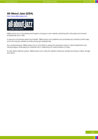 www.ormita.com                                      New Media Update                                          8th Jan 2012




 All About Jazz (USA)
 http://www.allaboutjazz.com




 AllAboutJazz.com is the leading and longest running jazz music website, attracting both enthusiasts and industry
 professionals since 1995.

 A resource of impressive depth and breadth, AllAboutJazz.com publishes and syndicates jazz-oriented content daily
 and is the only jazz website currently serving geo-targeted ads.

 As a social enterprise, AllAboutJazz.com is committed to raising the awareness of jazz's cultural significance and
 historical legacy while playing an essential role in celebrating the creative leaders of today.

 An AOL Music Network partner, AllAboutJazz.com is also the highest ranked jazz website according to Alexa, Google
 and Yahoo.




                                                                                                                       Pag. 5
 