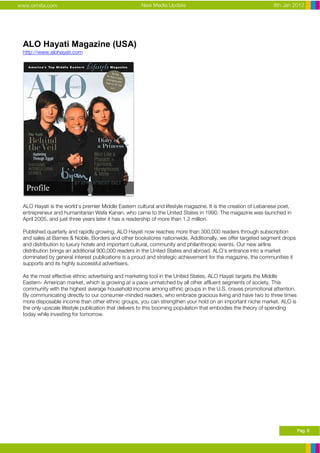 www.ormita.com                                       New Media Update                                          8th Jan 2012




 ALO Hayati Magazine (USA)
 http://www.alohayati.com




 ALO Hayati is the world’s premier Middle Eastern cultural and lifestyle magazine. It is the creation of Lebanese poet,
 entrepreneur and humanitarian Wafa Kanan, who came to the United States in 1990. The magazine was launched in
 April 2005, and just three years later it has a readership of more than 1.2 million.

 Published quarterly and rapidly growing, ALO Hayati now reaches more than 300,000 readers through subscription
 and sales at Barnes & Noble, Borders and other bookstores nationwide. Additionally, we offer targeted segment drops
 and distribution to luxury hotels and important cultural, community and philanthropic events. Our new airline
 distribution brings an additional 900,000 readers in the United States and abroad. ALO’s entrance into a market
 dominated by general interest publications is a proud and strategic achievement for the magazine, the communities it
 supports and its highly successful advertisers.

 As the most effective ethnic advertising and marketing tool in the United States, ALO Hayati targets the Middle
 Eastern- American market, which is growing at a pace unmatched by all other affluent segments of society. This
 community with the highest average household income among ethnic groups in the U.S. craves promotional attention.
 By communicating directly to our consumer-minded readers, who embrace gracious living and have two to three times
 more disposable income than other ethnic groups, you can strengthen your hold on an important niche market. ALO is
 the only upscale lifestyle publication that delivers to this booming population that embodies the theory of spending
 today while investing for tomorrow.




                                                                                                                          Pag. 6
 