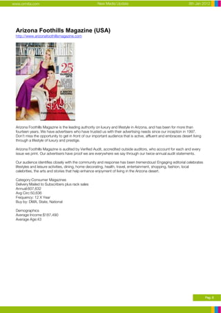 www.ormita.com                                       New Media Update                                            8th Jan 2012




 Arizona Foothills Magazine (USA)
 http://www.arizonafoothillsmagazine.com




 Arizona Foothills Magazine is the leading authority on luxury and lifestyle in Arizona, and has been for more than
 fourteen years. We have advertisers who have trusted us with their advertising needs since our inception in 1997.
 Don't miss the opportunity to get in front of our important audience that is active, affluent and embraces desert living
 through a lifestyle of luxury and prestige.

 Arizona Foothills Magazine is audited by Verified Audit, accredited outside auditors, who account for each and every
 issue we print. Our advertisers have proof we are everywhere we say through our twice-annual audit statements.

 Our audience identifies closely with the community and response has been tremendous! Engaging editorial celebrates
 lifestyles and leisure activities, dining, home decorating, health, travel, entertainment, shopping, fashion, local
 celebrities, the arts and stories that help enhance enjoyment of living in the Arizona desert.

 Category:Consumer Magazines
 Delivery:Mailed to Subscribers plus rack sales
 Annual:607,632
 Avg Circ:50,636
 Frequency: 12 X Year
 Buy by: DMA, State, National

 Demographics
 Average Income:$187,490
 Average Age:43




                                                                                                                            Pag. 8
 