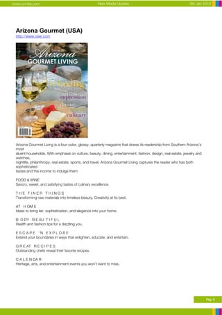 www.ormita.com                                        New Media Update                                        8th Jan 2012




 Arizona Gourmet (USA)
 http://www.oser.com




 Arizona Gourmet Living is a four-color, glossy, quarterly magazine that draws its readership from Southern Arizona’s
 most
 aluent households. With emphasis on culture, beauty, dining, entertainment, fashion, design, real estate, jewelry and
 watches,
 nightlife, philanthropy, real estate, sports, and travel, Arizona Gourmet Living captures the reader who has both
 sophisticated
 tastes and the income to indulge them.

 FOOD & WINE
 Savory, sweet, and satisfying tastes of culinary excellence.

 THE FINER THINGS
 Transforming raw materials into timeless beauty. Creativity at its best.

 AT H OM E
 Ideas to bring lair, sophistication, and elegance into your home.

 B O DY B E AU T I F U L
 Health and fashion tips for a dazzling you.

 ESCAPE ‘N EXPLORE
 Extend your boundaries in ways that enlighten, educate, and entertain.

 G R E AT R E C I P E S
 Outstanding chefs reveal their favorite recipes.

 C A L E N DA R
 Heritage, arts, and entertainment events you won’t want to miss.




                                                                                                                         Pag. 9
 