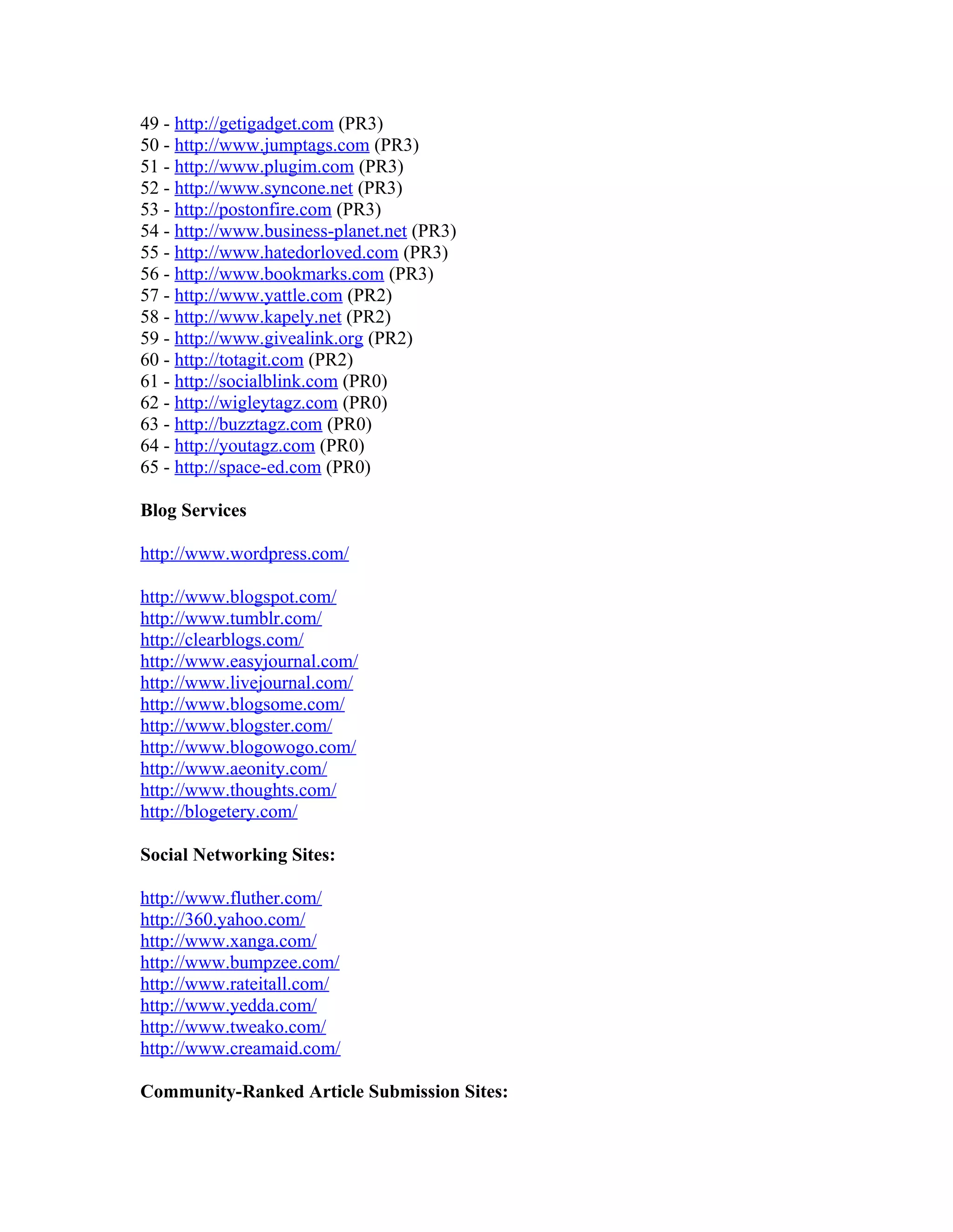 49 - http://getigadget.com (PR3)
50 - http://www.jumptags.com (PR3)
51 - http://www.plugim.com (PR3)
52 - http://www.syncone.net (PR3)
53 - http://postonfire.com (PR3)
54 - http://www.business-planet.net (PR3)
55 - http://www.hatedorloved.com (PR3)
56 - http://www.bookmarks.com (PR3)
57 - http://www.yattle.com (PR2)
58 - http://www.kapely.net (PR2)
59 - http://www.givealink.org (PR2)
60 - http://totagit.com (PR2)
61 - http://socialblink.com (PR0)
62 - http://wigleytagz.com (PR0)
63 - http://buzztagz.com (PR0)
64 - http://youtagz.com (PR0)
65 - http://space-ed.com (PR0)

Blog Services

http://www.wordpress.com/

http://www.blogspot.com/
http://www.tumblr.com/
http://clearblogs.com/
http://www.easyjournal.com/
http://www.livejournal.com/
http://www.blogsome.com/
http://www.blogster.com/
http://www.blogowogo.com/
http://www.aeonity.com/
http://www.thoughts.com/
http://blogetery.com/

Social Networking Sites:

http://www.fluther.com/
http://360.yahoo.com/
http://www.xanga.com/
http://www.bumpzee.com/
http://www.rateitall.com/
http://www.yedda.com/
http://www.tweako.com/
http://www.creamaid.com/

Community-Ranked Article Submission Sites:
 