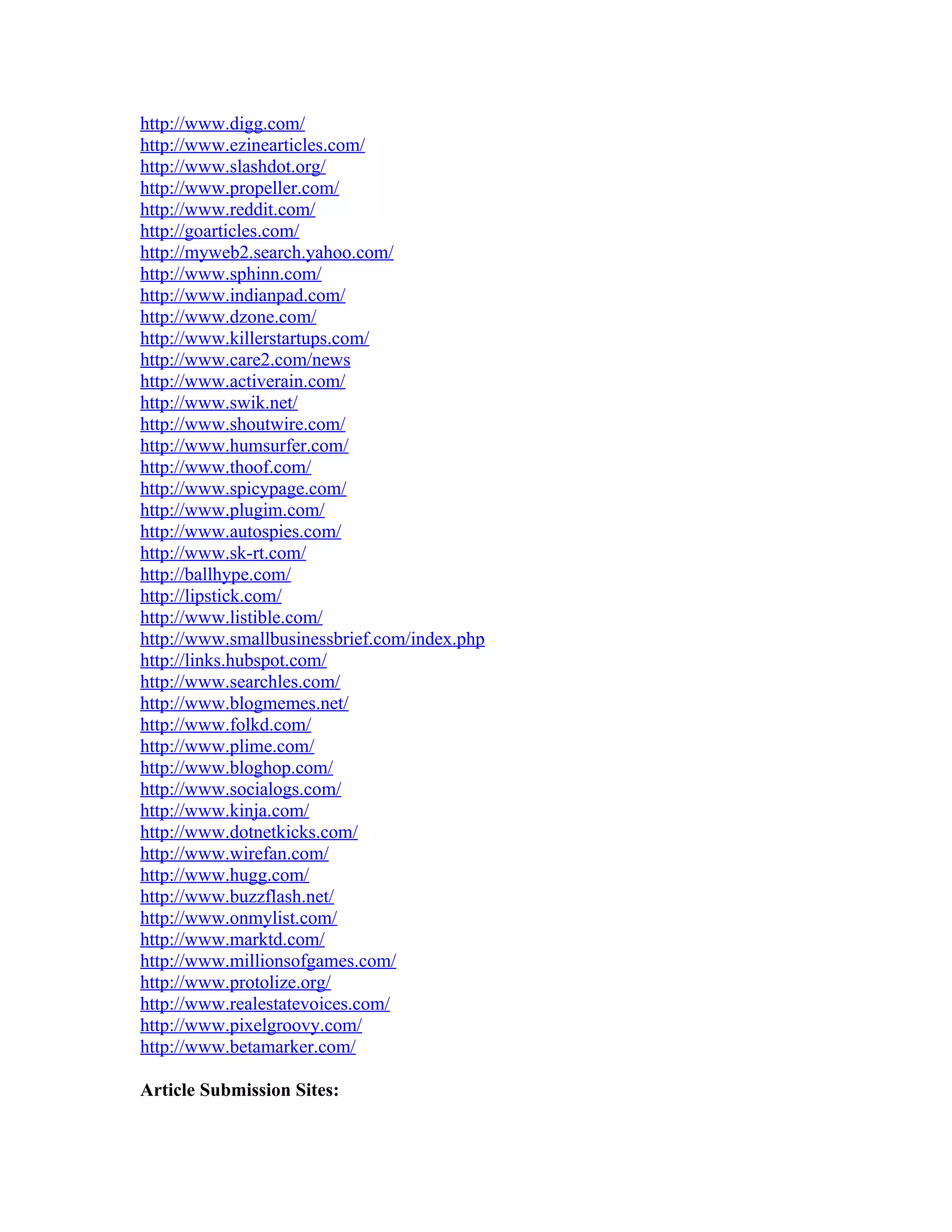 http://www.digg.com/
http://www.ezinearticles.com/
http://www.slashdot.org/
http://www.propeller.com/
http://www.reddit.com/
http://goarticles.com/
http://myweb2.search.yahoo.com/
http://www.sphinn.com/
http://www.indianpad.com/
http://www.dzone.com/
http://www.killerstartups.com/
http://www.care2.com/news
http://www.activerain.com/
http://www.swik.net/
http://www.shoutwire.com/
http://www.humsurfer.com/
http://www.thoof.com/
http://www.spicypage.com/
http://www.plugim.com/
http://www.autospies.com/
http://www.sk-rt.com/
http://ballhype.com/
http://lipstick.com/
http://www.listible.com/
http://www.smallbusinessbrief.com/index.php
http://links.hubspot.com/
http://www.searchles.com/
http://www.blogmemes.net/
http://www.folkd.com/
http://www.plime.com/
http://www.bloghop.com/
http://www.socialogs.com/
http://www.kinja.com/
http://www.dotnetkicks.com/
http://www.wirefan.com/
http://www.hugg.com/
http://www.buzzflash.net/
http://www.onmylist.com/
http://www.marktd.com/
http://www.millionsofgames.com/
http://www.protolize.org/
http://www.realestatevoices.com/
http://www.pixelgroovy.com/
http://www.betamarker.com/

Article Submission Sites:
 