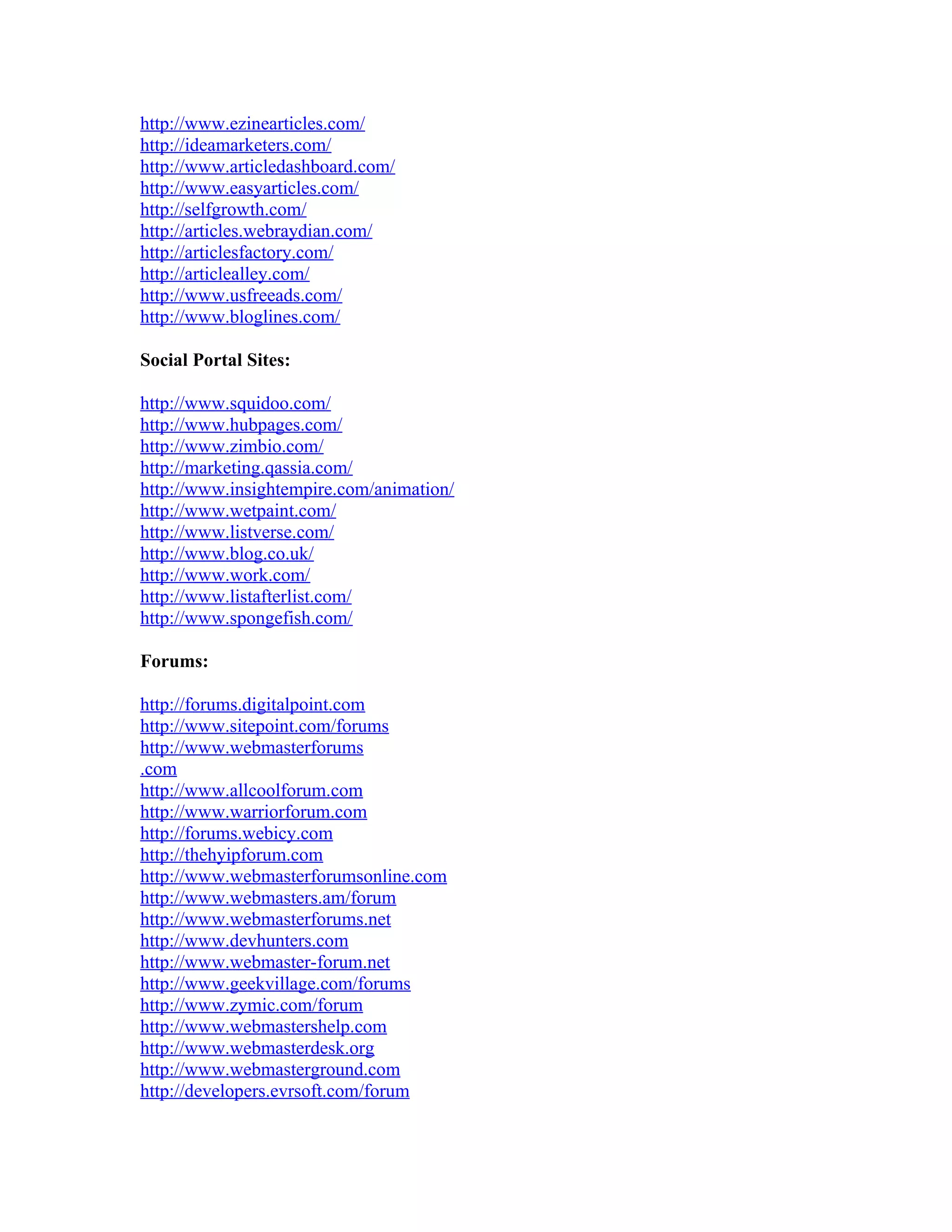 http://www.ezinearticles.com/
http://ideamarketers.com/
http://www.articledashboard.com/
http://www.easyarticles.com/
http://selfgrowth.com/
http://articles.webraydian.com/
http://articlesfactory.com/
http://articlealley.com/
http://www.usfreeads.com/
http://www.bloglines.com/

Social Portal Sites:

http://www.squidoo.com/
http://www.hubpages.com/
http://www.zimbio.com/
http://marketing.qassia.com/
http://www.insightempire.com/animation/
http://www.wetpaint.com/
http://www.listverse.com/
http://www.blog.co.uk/
http://www.work.com/
http://www.listafterlist.com/
http://www.spongefish.com/

Forums:

http://forums.digitalpoint.com
http://www.sitepoint.com/forums
http://www.webmasterforums
.com
http://www.allcoolforum.com
http://www.warriorforum.com
http://forums.webicy.com
http://thehyipforum.com
http://www.webmasterforumsonline.com
http://www.webmasters.am/forum
http://www.webmasterforums.net
http://www.devhunters.com
http://www.webmaster-forum.net
http://www.geekvillage.com/forums
http://www.zymic.com/forum
http://www.webmastershelp.com
http://www.webmasterdesk.org
http://www.webmasterground.com
http://developers.evrsoft.com/forum
 
