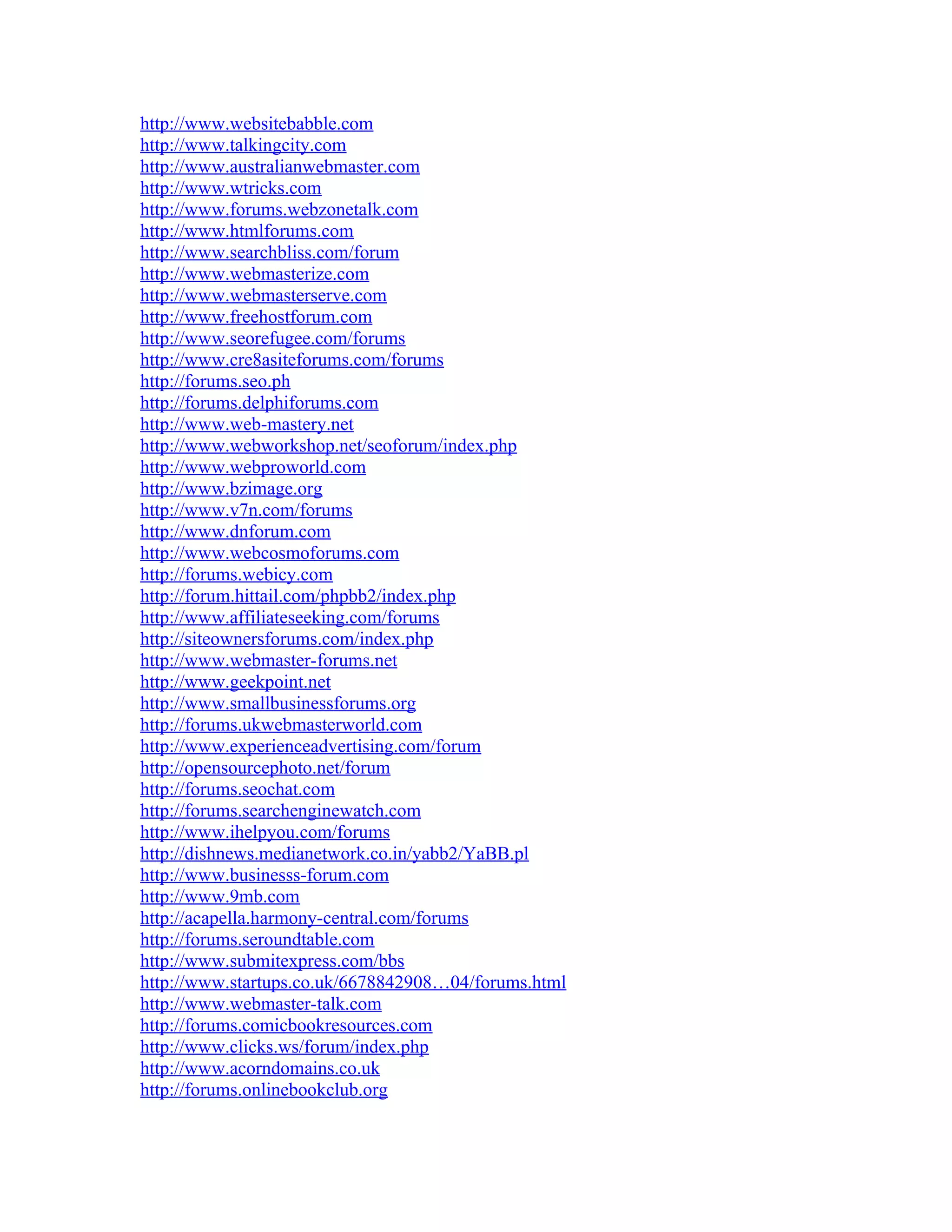 http://www.websitebabble.com
http://www.talkingcity.com
http://www.australianwebmaster.com
http://www.wtricks.com
http://www.forums.webzonetalk.com
http://www.htmlforums.com
http://www.searchbliss.com/forum
http://www.webmasterize.com
http://www.webmasterserve.com
http://www.freehostforum.com
http://www.seorefugee.com/forums
http://www.cre8asiteforums.com/forums
http://forums.seo.ph
http://forums.delphiforums.com
http://www.web-mastery.net
http://www.webworkshop.net/seoforum/index.php
http://www.webproworld.com
http://www.bzimage.org
http://www.v7n.com/forums
http://www.dnforum.com
http://www.webcosmoforums.com
http://forums.webicy.com
http://forum.hittail.com/phpbb2/index.php
http://www.affiliateseeking.com/forums
http://siteownersforums.com/index.php
http://www.webmaster-forums.net
http://www.geekpoint.net
http://www.smallbusinessforums.org
http://forums.ukwebmasterworld.com
http://www.experienceadvertising.com/forum
http://opensourcephoto.net/forum
http://forums.seochat.com
http://forums.searchenginewatch.com
http://www.ihelpyou.com/forums
http://dishnews.medianetwork.co.in/yabb2/YaBB.pl
http://www.businesss-forum.com
http://www.9mb.com
http://acapella.harmony-central.com/forums
http://forums.seroundtable.com
http://www.submitexpress.com/bbs
http://www.startups.co.uk/6678842908…04/forums.html
http://www.webmaster-talk.com
http://forums.comicbookresources.com
http://www.clicks.ws/forum/index.php
http://www.acorndomains.co.uk
http://forums.onlinebookclub.org
 