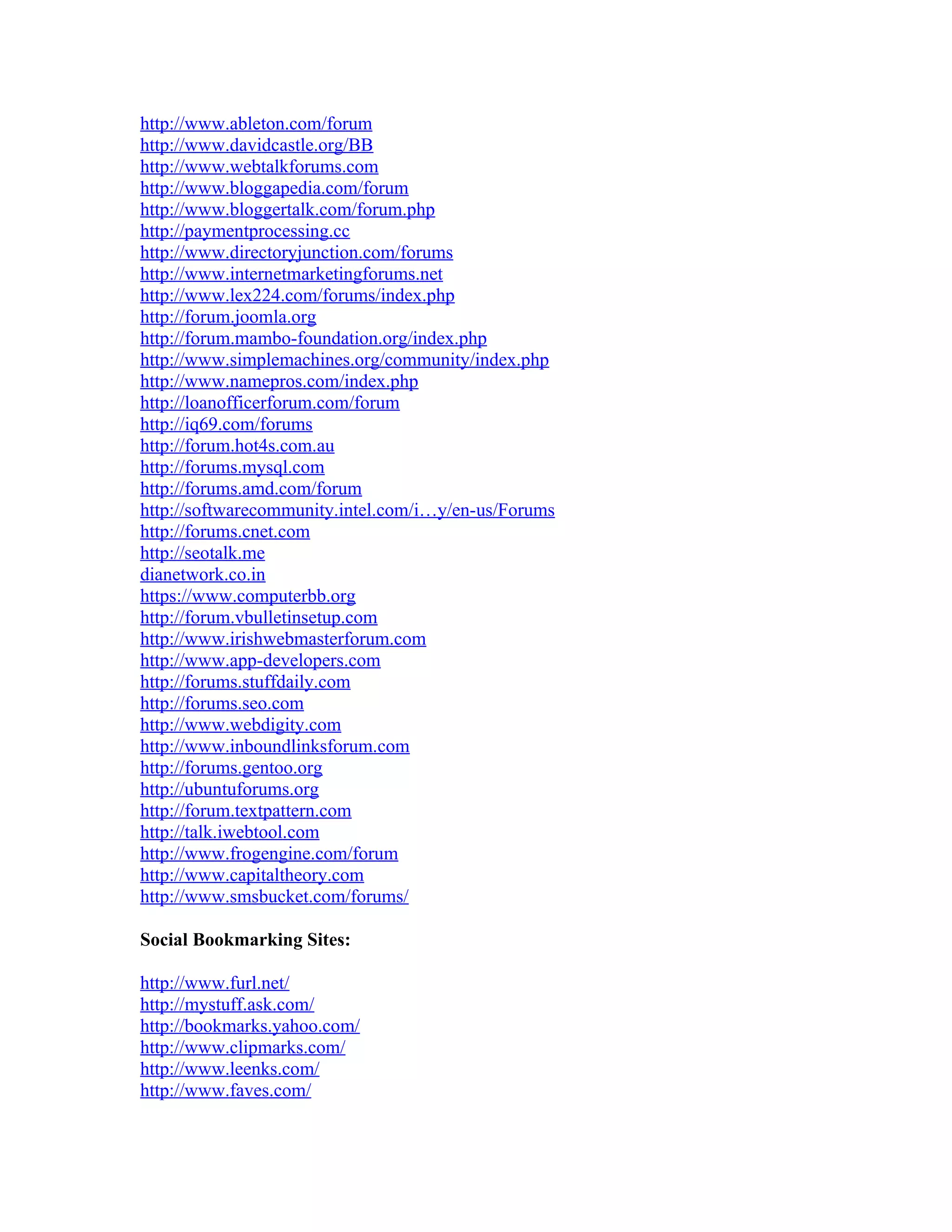 http://www.ableton.com/forum
http://www.davidcastle.org/BB
http://www.webtalkforums.com
http://www.bloggapedia.com/forum
http://www.bloggertalk.com/forum.php
http://paymentprocessing.cc
http://www.directoryjunction.com/forums
http://www.internetmarketingforums.net
http://www.lex224.com/forums/index.php
http://forum.joomla.org
http://forum.mambo-foundation.org/index.php
http://www.simplemachines.org/community/index.php
http://www.namepros.com/index.php
http://loanofficerforum.com/forum
http://iq69.com/forums
http://forum.hot4s.com.au
http://forums.mysql.com
http://forums.amd.com/forum
http://softwarecommunity.intel.com/i…y/en-us/Forums
http://forums.cnet.com
http://seotalk.me
dianetwork.co.in
https://www.computerbb.org
http://forum.vbulletinsetup.com
http://www.irishwebmasterforum.com
http://www.app-developers.com
http://forums.stuffdaily.com
http://forums.seo.com
http://www.webdigity.com
http://www.inboundlinksforum.com
http://forums.gentoo.org
http://ubuntuforums.org
http://forum.textpattern.com
http://talk.iwebtool.com
http://www.frogengine.com/forum
http://www.capitaltheory.com
http://www.smsbucket.com/forums/

Social Bookmarking Sites:

http://www.furl.net/
http://mystuff.ask.com/
http://bookmarks.yahoo.com/
http://www.clipmarks.com/
http://www.leenks.com/
http://www.faves.com/
 