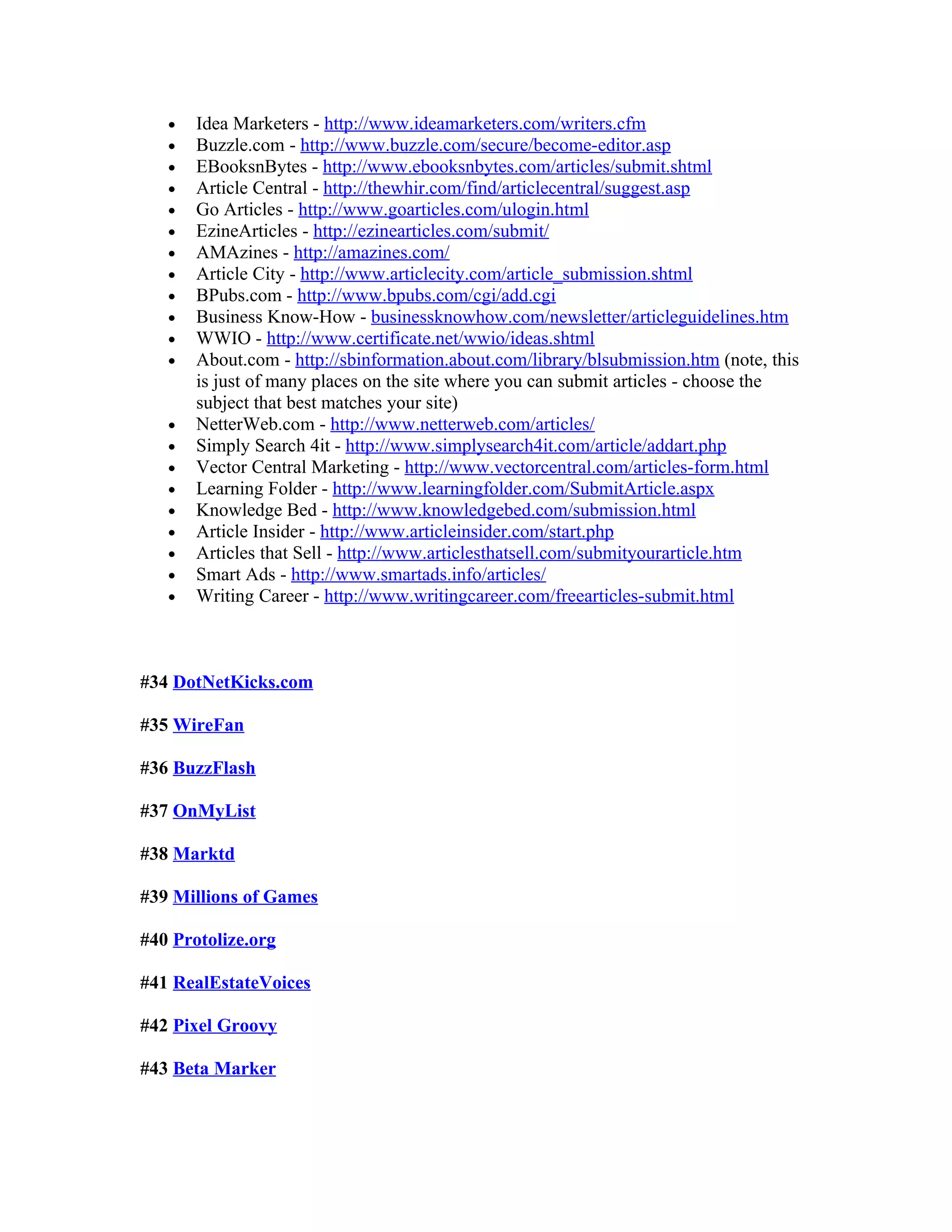 •   Idea Marketers - http://www.ideamarketers.com/writers.cfm
   •   Buzzle.com - http://www.buzzle.com/secure/become-editor.asp
   •   EBooksnBytes - http://www.ebooksnbytes.com/articles/submit.shtml
   •   Article Central - http://thewhir.com/find/articlecentral/suggest.asp
   •   Go Articles - http://www.goarticles.com/ulogin.html
   •   EzineArticles - http://ezinearticles.com/submit/
   •   AMAzines - http://amazines.com/
   •   Article City - http://www.articlecity.com/article_submission.shtml
   •   BPubs.com - http://www.bpubs.com/cgi/add.cgi
   •   Business Know-How - businessknowhow.com/newsletter/articleguidelines.htm
   •   WWIO - http://www.certificate.net/wwio/ideas.shtml
   •   About.com - http://sbinformation.about.com/library/blsubmission.htm (note, this
       is just of many places on the site where you can submit articles - choose the
       subject that best matches your site)
   •   NetterWeb.com - http://www.netterweb.com/articles/
   •   Simply Search 4it - http://www.simplysearch4it.com/article/addart.php
   •   Vector Central Marketing - http://www.vectorcentral.com/articles-form.html
   •   Learning Folder - http://www.learningfolder.com/SubmitArticle.aspx
   •   Knowledge Bed - http://www.knowledgebed.com/submission.html
   •   Article Insider - http://www.articleinsider.com/start.php
   •   Articles that Sell - http://www.articlesthatsell.com/submityourarticle.htm
   •   Smart Ads - http://www.smartads.info/articles/
   •   Writing Career - http://www.writingcareer.com/freearticles-submit.html



#34 DotNetKicks.com

#35 WireFan

#36 BuzzFlash

#37 OnMyList

#38 Marktd

#39 Millions of Games

#40 Protolize.org

#41 RealEstateVoices

#42 Pixel Groovy

#43 Beta Marker
 